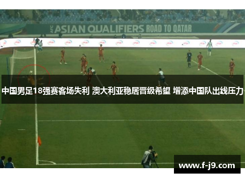 中国男足18强赛客场失利 澳大利亚稳居晋级希望 增添中国队出线压力 中国男足18强赛客场失利 澳大利亚稳居晋级希望 增添中国队出线压力